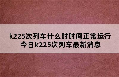 k225次列车什么时时间正常运行 今日k225次列车最新消息